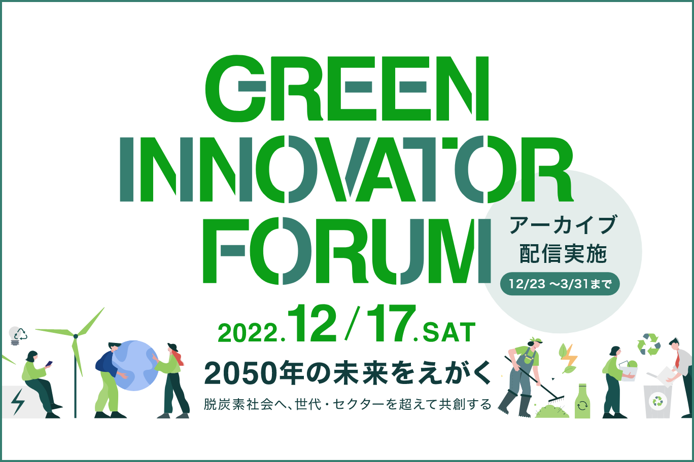 GREEN INNOVATOR FORUM 2022.12/17 SAT アーカイブ配信実施 12/23～3/31まで 2050年の未来をえがく 脱炭素社会へ、世代・セクターを超えて共創する